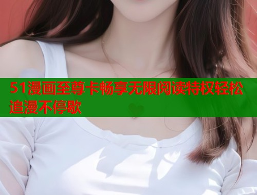 51漫画至尊卡畅享无限阅读特权轻松追漫不停歇  第1张